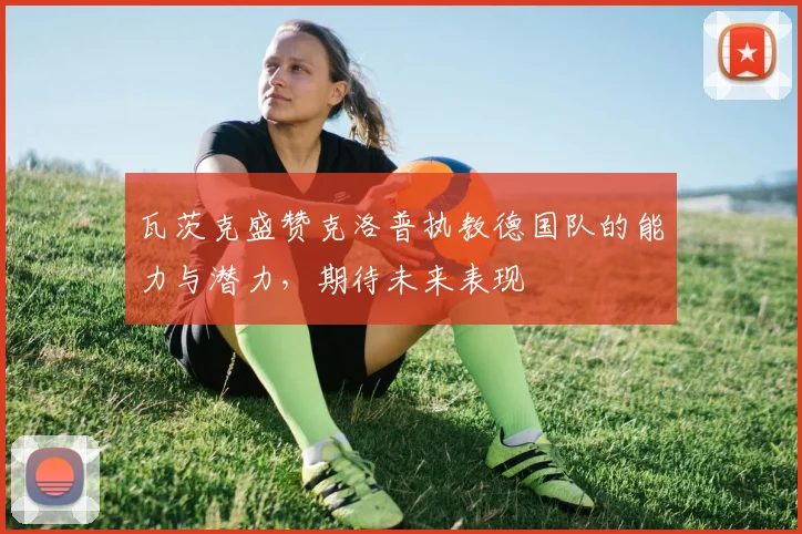 瓦茨克盛赞克洛普执教德国队的能力与潜力，期待未来表现