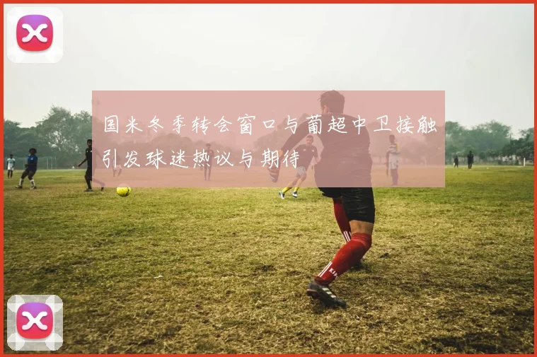 国米冬季转会窗口与葡超中卫接触引发球迷热议与期待