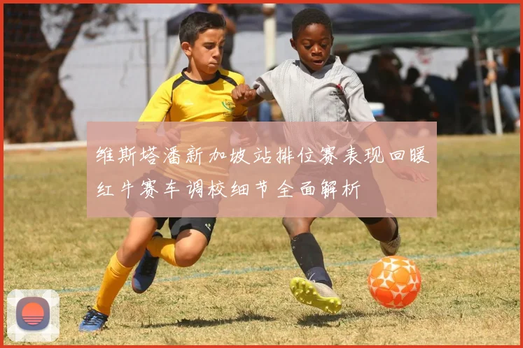 维斯塔潘新加坡站排位赛表现回暖红牛赛车调校细节全面解析