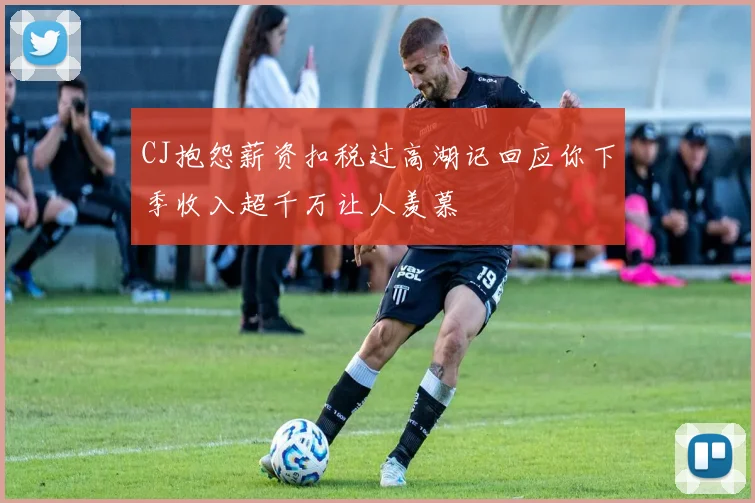 CJ抱怨薪资扣税过高湖记回应你下季收入超千万让人羡慕