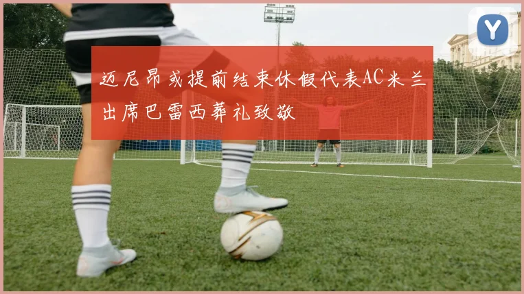 迈尼昂或提前结束休假代表AC米兰出席巴雷西葬礼致敬