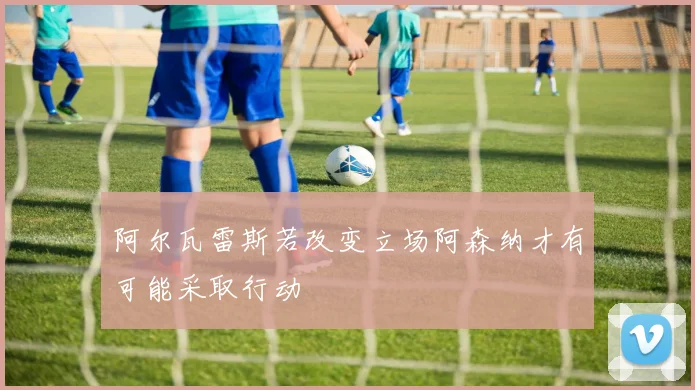 阿尔瓦雷斯若改变立场阿森纳才有可能采取行动
