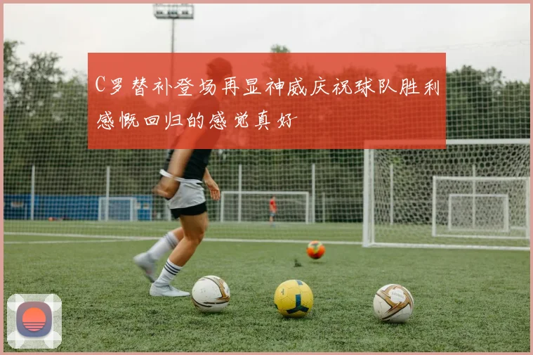 C罗替补登场再显神威庆祝球队胜利感慨回归的感觉真好