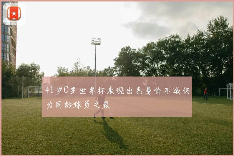 41岁C罗世界杯表现出色身价不减仍为同龄球员之最